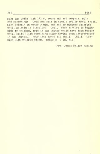 250 5
PIE S
Beat egg yolks with 1/2 c. sugar and add pumpkin, milk
and seasonings. Cook and stir in double boiler until thick.
Soak gelatin in water 5 min. and add to mixture stirring
until gelatin is dissolved. Cool. When mixture is begin-
ning to thicken, fold in egg whites which have been beaten
until stiff (with remaining sugar having been incorporated
in egg whites.) Pour into baked pie shell. Chill. Gar-
nish with whipped cream. Makes a 9 in. pie.
Mrs. James Walton Nading
 