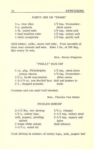 _L8 APPETIZERS
PARTY MIX OR "TRASH"
3 c. rice chex l/2 tsp. Worcester-
3 c. pretzels shire sauce
1 lb. mixed nuts l/2 tsp. onion salt
1 beef bouillon cube 1/2 tsp. celery salt
1 stick margarine l/2 tsp. garlic salt
Melt butter, salts, sauce and cube. Pour spoonful at
time over cereals and nuts. Bake 1 hr. at 200 deg.
Stir every 10 min.
Mrs. Barry Kingman
"PHILLY" HAM DIP
8 oz. pkg. Philadelphia 1/2 tsp. onion juice
cream cheese 1/4 tsp. Worcester-
l/2 c. Kraft mayonnaise shire sauce
1 2- 1/4 oz. can deviled ham Salt and pepper to
2 T. chopped pimento taste
Combine and mix until well blended.
Mrs. Charles Van Meter
PICKLED SHRIMP
2- 1/2 lbs. raw shrimp 3/4 c. vinegar
l/2 c. celery tops 2-1/2 tsp. celery seed
salt, pepper, pickling 2-1/2 tsp. capers and
spices juice
3 large white onions dash tabasco
1-1/4 c. salad oil
Cook shrimp in mixture of celery tops, salt, pepper and
 