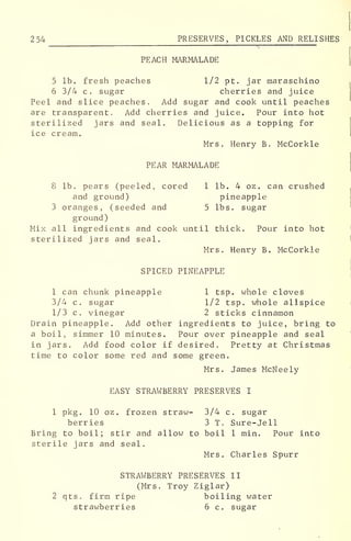 254 PRESERVES, PICKLES AND RELISHES
PEACH MARMALADE
5 lb. fresh peaches 1/2 pt. jar maraschino
6 3/4 c. sugar cherries and juice
Peel and slice peaches. Add sugar and cook until peaches
are transparent. Add cherries and juice. Pour into hot
sterilized jars and seal. Delicious as a topping for
ice cream.
Mrs. Henry B. McCorkle
PEAR MARMALADE
8 lb. pears (peeled, cored 1 lb. 4 oz. can crushed
and ground) pineapple
3 oranges, (seeded and 5 lbs. sugar
ground)
Mix all ingredients and cook until thick. Pour into hot
sterilized jars and seal.
Mrs. Henry B. McCorkle
SPICED PINEAPPLE
1 can chunk pineapple 1 tsp. whole cloves
3/4 c. sugar 1/2 tsp. whole allspice
1/3 c. vinegar 2 sticks cinnamon
Drain pineapple. Add other ingredients to juice, bring to
a boil, simmer 10 minutes. Pour over pineapple and seal
in jars. Add food color if desired. Pretty at Christmas
time to color some red and some green.
Mrs. James McNeely
EASY STRAWBERRY PRESERVES I
1 pkg. 10 oz. frozen straw- 3/4 c. sugar
berries 3 T. Sure-Jell
Bring to boil; stir and allow to boil 1 min. Pour into
sterile jars and seal.
Mrs. Charles Spurr
STRAWBERRY PRESERVES II
(Mrs. Troy Ziglar)
2 qts. firm ripe boiling water
strawberries 6 c. sugar
 