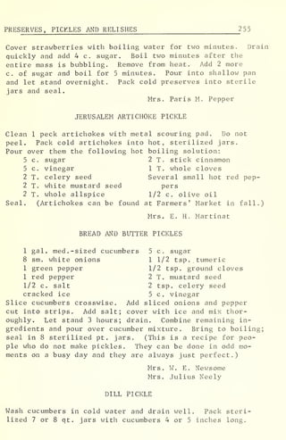 PRESERVES, PICKLES AND RELISHES 2 5
5
Cover strawberries with boiling water for two minutes. Drain
quickly and add 4 c. sugar. Boil two minutes after the
entire mass is bubbling. Remove from heat. Add 2 more
c. of sugar and boil for 5 minutes. Pour into shallow pan
and let stand overnight. Pack cold preserves into sterile
jars and seal.
Mrs. Paris M. Pepper
JERUSALEM ARTICHOKE PICKLE
Clean 1 peck artichokes with metal scouring pad. Do not
peel. Pack cold artichokes into hot, sterilized jars.
Pour over them the following hot boiling solution:
5 c. sugar 2 T. stick cinnamon
5 c. vinegar 1 T. whole cloves
2 T. celery seed Several small hot red pep-
2 T. white mustard seed pers
2 T. whole allspice 1/2 c. olive oil
Seal. (Artichokes can be found at Farmers' Market in fall.)
Mrs. E. H. Martinat
BREAD AND BUTTER PICKLES
1 gal. med. -sized cucumbers 5 c. sugar
8 sm. white onions 1 1/2 tsp.. tumeric
1 green pepper 1/2 tsp. ground cloves
1 red pepper 2 T. mustard seed
1/2 c. salt 2 tsp. celery seed
cracked ice 5 c. vinegar
Slice cucumbers crosswise. Add sliced onions and pepper
cut into strips. Add salt; cover with ice and mix thor-
oughly. Let stand 3 hours; drain. Combine remaining in-
gredients and pour over cucumber mixture. Bring to boiling;
seal in 8 sterilized pt . jars. (This is a recipe for peo-
ple who do not make pickles. They can be done in odd mo-
ments on a busy day and they are always just perfect.)
Mrs. W. E. Newsome
Mrs. Julius Neely
DILL PICKLE
Wash cucumbers in cold water and drain well. Pack steri-
lized 7 or 8 qt. jars with cucumbers 4 or 5 inches long.
 
