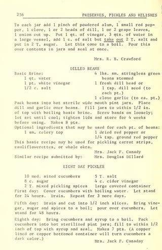 256 PRESERVES, PICKLES AND RELI SHES
To each jar add 1 pinch of powdered alum, 1 small red pep-
per, 1 clove, 1 or 2 heads of dill, 1 or 2 grape leaves,
1 onion cut up. Put 1 qt. of vinegar, 3 qts. of water in
a large vessel, add 1 c. of salt but take out 2 T. salt and
put in 2 T. sugar. Let this come to a boil. Pour this
over contents in jars and seal at once.
Mrs. R. B. Crawford
DILLED BEANS
Basic Brine: 4 lbs. sm. stringless green
1 qt. water beans stemmed
1 pt. white vinegar 1 fresh dill head or
1/2 c. salt 1 tsp. dill seed (to
each pt .
)
1 clove garlic (to ea. pt.)
Pack beans into hot sterile wide mouth pint jars. Place
dill and garlic over beans. Fill jars to within 1/2 in.
of top with boiling basic brine. Screw bands on loosely;
let set until cool; tighten lids and store for 4 weeks
before using. Makes 8 pts.
Optional ingredients that may be used for each pt. of beans:
1 sm. celery top 1 dried red pepper or
1/4 tsp. ground red pepper
This basic recipe may be used for pickling carrot strips,
caulif lowerettes , or whole okra.
Mrs. Jack F. Canady
Similar recipe submitted by: Mrs. Douglas Dillard
EIGHT DAY PICKLES
10 med. sized cucumbers 5 T. salt
8 c. sugar 4 c. cider vinegar
2 T. mixed pickling spices large covered container
First day: Cover cucumbers with boiling water. Let stand
for 24 hours. Drain. Repeat for 3 more days.
Fifth day: Drain and cut into 1/2 inch slices. Bring vine-
gar, sugar and spices to a boil; pour over cucumbers. Let
stand for 48 hours.
Eighth day: Bring cucumbers and syrup to a boil. Pack
cucumbers into hot sterilized pint jars; fill to within 1/2
inch of top with syrup and seal. Makes 7 pts. (A copper
lined or copper bottomed container will turn cucumbers a
dark color.) „ T , „ _
Mrs. Jack F. Canaday
 