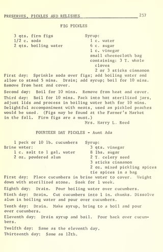 PRE SERVES, PICKLES AND RELISHES 257
FIG PICKLES
3 qts. firm figs Syrup:
1/2 c. soda 1 c. water
2 qts. boiling water 6 c. sugar
1 c. vinegar
small cheesecloth bag
containing: 3 T. whole
cloves
2 or 3 sticks cinnamon
First day: Sprinkle soda over figs; add boiling water and
allow to stand 5 mins. Drain; add syrup; boil for 10 mins.
Remove from heat and cover.
Second day: Boil for 10 mins. Remove from heat and cover.
Third day: Boil for 10 mins. Pack into hot sterilized jars,
adjust lids and process in boiling water bath for 10 mins.
Delightful accompaniment with meats, used as pickled peaches
would be used . (Figs may be found at the Farmer ' s Market
in the fall. Firm figs are a must.)
Mrs. Harry L. Reed
FOURTEEN DAY PICKLES - Aunt Ada
1 peck or 10 lb. cucumbers Syrup:
Brine water: 3 qts. vinegar
1 c. salt to 1 gal. water 8 lbs. sugar
2 oz. powdered alum 2 T. celery seed
3 sticks cinnamon
2 oz . mixed pickling spices
tie spices in a bag
First day: Place cucumbers in brine water to cover. Weight
down with sterilized stone. Soak for 1 week.
Eighth day: Drain. Pour boiling water over cucumbers.
Ninth day: Drain. Cut cucumbers into 1 in. chunks. Dissolve
alum in boiling water and pour over cucumbers.
Tenth day: Drain. Make syrup, bring to a boil and pour
over cucumbers.
Eleventh day: Drain syrup and boil. Pour back over cucum-
bers .
Twelfth day: Same as the eleventh day.
Thirteenth day: Same as 12th.
 