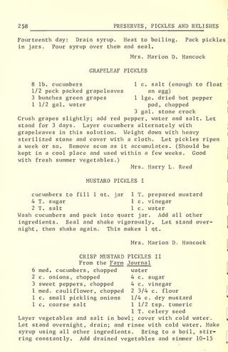 258 PRESERVES, PICKLES AND RELISHES
Fourteenth day: Drain syrup. Heat to boiling. Pack pickles
in jars. Pour syrup over them and seal.
Mrs. Marion D. Hancock
GRAPELEAF PICKLES
8 lb. cucumbers 1 c. salt (enough to float
1/2 peck packed grapeleaves an egg)
3 bunches green grapes 1 lge. dried hot pepper
1 1/2 gal. water pod, chopped
3 gal. stone crock
Crush grapes slightly; add red pepper, water and salt. Let
stand for 3 days. Layer cucumbers alternately with
grapeleaves in this solution. Weight down with heavy
sterilized stone and cover with a cloth. Let pickles ripen
a week or so. Remove scum as it accumulates. (Should be
kept in a cool place and used within a few weeks. Good
with fresh summer vegetables.)
Mrs. Harry L. Reed
MUSTARD PICKLES I
cucumbers to fill 1 qt. jar 1 T. prepared mustard
4 T. sugar 1 c. vinegar
2 T. salt 1 c. water
Wash cucumbers and pack into quart jar. Add all other
ingredients. Seal and shake vigorously. Let stand over-
night, then shake again. This makes 1 qt.
Mrs. Marion D. Hancock
CRISP MUSTARD PICKLES II
From the Farm Journal
6 med. cucumbers, chopped water
2 c. onions, chopped 4 c. sugar
3 sweet peppers, chopped 4 c. vinegar
1 med. cauliflower, chopped 2 3/4 c. flour
1 c. small pickling onions 1/4 c. dry mustard
1 c. coarse salt 1 1/2 tsp. tumeric
1 T. celery seed
Layer vegetables and salt in bowl; cover with cold water.
Let stand overnight, drain; and rinse with cold water. Make
syrup using all other ingredients. Bring to a boil, stir-
ring constantly. Add drained vegetables and simmer 10-15
 