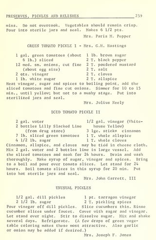 PRE SERVES, PICKLES AND RELISHES 2 59
mins. Do not overcook. Vegetables should remain crisp.
Pour into sterile jars and seal. Makes 6 1/2 pts.
Mrs. Paris M. Pepper
GREEN TOMATO PICKLE I - Mrs. G.H. Hastings
1 gal. green tomatoes (about 1 lb. brown sugar
6 lb.) sliced 2 T. black pepper
12 med. sm. onions, cut fine 2 T. powdered mustard
(about egg size) 2 T. salt
2 qts. vinegar 2 T. cloves
1 lb. white sugar 2 T. allspice
Heat vinegar, sugar and spices to boiling point, add the
sliced tomatoes and fine cut onions. Simmer for 10 to 15
min. , until yellow; but not to a mushy stage. Put into
sterilized jars and seal.
Mrs. Julius Neely
ICED TOMATO PICKLE II
2 gal. water 1/2 gal. vinegar (White-
2 bottles Lilly Slacked Lime house Yellow)
(from drug store) 3 lge. sticks cinnamon
7 lb. sliced green tomatoes 1 T. whole allspice
4 1/2 lb. sugar 1 T. whole cloves
Cinnamon, allspice, and cloves may be tied in cheese cloth.
Mix 2 gal. water and 2 bottles lime in large vessel. Add
the sliced tomatoes and soak for 24 hours. Drain and wash
thoroughly. Make syrup of sugar, vinegar and spices. Bring
to a boil and pour over tomato slices. Let stand for 24
hours. Boil tomato slices in this syrup for 20 min. Put
into hot sterile jars and seal.
Mrs. John Garrett, III
UNUSUAL PICKLES
1/2 gal. dill pickles 1 pt. tarragon vinegar
2 1/2 lb. sugar 2 T. pickling spices
Pour vinegar off dill pickles. Slice cucumbers thin. Rinse
cucumber slices under faucet. Cover with sugar and vinegar.
Let stand over night. Stir to dissolve sugar. Mix and shake
several days. Refrigerate. (A few drops of green vege-
table coloring makes these most attractive. Also garlic
or onion may be added if desired.)
Mrs. Joseph F. Jones
 