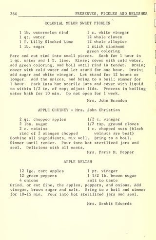 260 PRESERVES, PICKLES AND RELI SHES
COLONIAL MELON SWEET PICKLES
r
1 lb. watermelon rind 1 c. white vinegar
1 qt. water 12 whole cloves
1 T. Lilly Slacked Lime 12 whole allspice I
1 lb. sugar 1 stick cinnamon
green coloring
Pare and cut rind into small pieces. Soak for 1 hour in
1 qt. water and 1 T. lime. Rinse; cover with cold water,
add green coloring, and boil until rind is tender. Drain;
cover with cold water and let stand for one hour. Drain;
add sugar and white vinegar. Let stand for 12 hours or
longer. Add the spices, and bring to a boil; simmer for
1 hour. Pack into hot sterile jars and cover with liquid
to within 1/2 in. of top; adjust lids. Process in boiling
water bath for 10 min. Do not open for 1 week.
Mrs. John Brandon
APPLE CHUTNEY - Mrs. John Christian
2 qt. chopped apples 1/2 c. vinegar
2 lbs. sugar 1/2 tsp. ground cloves
2 c. raisins 1 c. chopped nuts (black
rind of 2 oranges chopped walnuts are best)
Combine all ingredients, mix well. Bring to a boil.
Simmer until tender. Pour into hot sterilized jars and
seal. Delicious with all meats.
Mrs. Paris M. Pepper
APPLE RELISH
12 lge. tart apples 1 pt. vinegar
12 green peppers 1 1/2 lb. brown sugar
4 onions salt to taste
Grind, or cut fine, the apples, peppers, and onions. Add
vinegar, brown sugar and salt. Bring to a boil and simmer
for 10-15 min. Pour into hot sterilized jars and seal.
Mrs. Nesbit Edwards
 