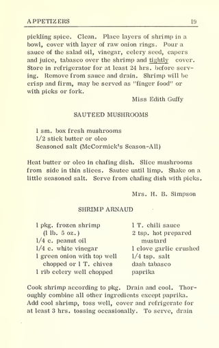 APPETIZERS 19
pickling spice. Clean. Place layers of shrimp in a
bowl, cover with layer of raw onion rings. Pour a
sauce of the salad oil, vinegar, celery seed, capers
and juice, tabasco over the shrimp and tightly cover.
Store in refrigerator for at least 24 hrs. before serv-
ing. Remove from sauce and drain. Shrimp will be
crisp and firm, may be served as "finger food" or
with picks or fork.
Miss Edith Guffy
SAUTEED MUSHROOMS
1 sm. box fresh mushrooms
1/2 stick butter or oleo
Seasoned salt (McCormick's Season-All)
Heat butter or oleo in chafing dish. Slice mushrooms
from side in thin slices. Sautee until limp. Shake on a
little seasoned salt. Serve from chafing dish with picks.
Mrs. H. B. Simpson
SHRIMP ARNAUD
1 pkg. frozen shrimp 1 T. chili sauce
(1 lb. 5 oz.) 2 tsp. hot prepared
1/4 c. peanut oil mustard
1/4 c. white vinegar 1 clove garlic crushed
1 green onion with top well 1/4 tsp. salt
chopped or 1 T. chives dash tabasco
1 rib celery well chopped paprika
Cook shrimp according to pkg. Drain and cool. Thor-
oughly combine all other ingredients except paprika.
Add cool shrimp, toss well, cover and refrigerate for
at least 3 hrs. tossing occasionally. To serve, drain
 