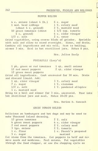 262 PRESERVES, PICKLES AND RELI SHES
PEPPER RELISH
4 c. onions (about 4 lb.) 6 c. sugar
1 med, head cabbage 1 T. celery seed
(about 4 c. ground) 2 T. mustard seed
10 green tomatoes (about 1 1/2 tsp. tumeric
4 c. ground) 4 c. cider vinegar
1/2 c. salt 2c. water
Grind vegetables, using coarse blade of grinder. Sprinkle
with salt and allow to stand overnight. Rinse, and drain.
Combine all ingredients and mix well. Heat to boiling;
simmer 3 min. Seal in hot sterilized jars. Makes 8 pts.
Mrs. Julius Neely
PICCALILLI (Lucy's)
1 pk. green or red tomatoes 1 qt. small onions
12 red sweet peppers 2 qt. cider vinegar
12 green sweet peppers
Grind all ingredients. Cook uncovered for 30 min. Drain
and discard liauid. Add:
1 qt. cider vinegar 3 T. celery seed
7 c. sugar 1 T. cinnamon
1/2 c. salt 1 T. powdered allspice
1 c. mustard seed
Bring to a boil and simmer for 3 min. uncovered. Pour into
hot sterilized jars and seal. Makes 18-20 pts.
Mrs. Marion D. Hancock
GREEN TOMATO RELISH
Delicious on hamburgers and hot dogs and may be used to
make Thousand Island dressing,
12 green tomatoes 2 T. salt
4 green sweet peppers 4 c. cider vinegar
2 red sweet peppers 2 T. celery seed
3 lge. onions 2 T. tumeric
1 c. flour 1 c. French's prepared
5 c. sugar mustard
Cut stems from the tomatoes. Cut peppers in half and re-
move seeds and membrane. Peel onions. Put vegetables
through the food chopper, or use the chopping cycle on
 