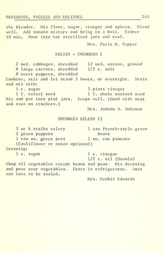 PRESERVES, PICKLES AND RELISHES 263
the blender. Mix flour, sugar, vinegar and spices. Blend
well. Add tomato mixture and bring to a boil. Simmer
10 min. Pour into hot sterilized jars and seal.
Mrs. Paris M. Pepper
RELISH - UNCOOKED I
2 med. cabbages, shredded 12 med. onions, ground
8 large carrots, shredded 1/2 c. salt
8 sweet peppers, shredded
Combine, stir and let stand 3 hours, or overnight. Drain
and mix with:
5 c. sugar 3 pints vinegar
1 T. celery seed 1 T. whole mustard seed
Mix and put into pint jars. Keeps well. (Good with meat
and even on crackers.)
Mrs. Judson D. DeRamus
UNCOOKED RELISH II
3 or 4 stalks celery 1 can French-style green
2 green peppers beans
1 can sm. green peas 1 sm. can pimento
(Cauliflower or onion optional)
Dressing:
1 c. sugar 1 c. vinegar
1/2 c. oil (Mazola)
Chop all vegetables except beans and peas. Mix dressing
and pour over vegetables. Store in refrigerator. Does
not have to be sealed.
Mrs. Nesbit Edwards
 