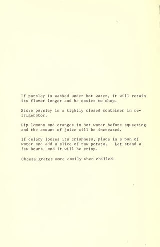 If parsley is washed under hot water, it will retain
its flavor longer and be easier to chop.
Store parsley in a tightly closed container in re-
frigerator .
Dip lemons and oranges in hot water before squeezing
and the amount of juice will be increased.
If celery looses its crispness, place in a pan of
water and add a slice of raw potato. Let stand a
few hours, and it will be crisp.
Cheese grates more easily when chilled.
 