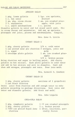 SALADS AND SALAD DRESSINGS 267
APRICOT SALAD
1 pkg. lemon gelatin 1 lge. can apricots,
1 c. hot water drained
1 sm. pkg. cream cheese 1 sm. can crushed pine-
2 T. mayonnaise apple, with juice
1 c. small marshmallows 1 c. pecans
Dissolve gelatin in water and let stand until cool. Mix
in cream cheese and mayonnaise. Add cut up apricots,
pineapple and juice, pecans and marshmallows. Congeal.
Mrs. Gene H. Little
CHERRY SALAD I
1 pkg. cherry gelatin 1/4 c. cold water
1 can pitted sour pie cherries 2 oranges, juice and
1 c. sugar P ui P
1 envelope plain gelatin 1 sm. can crushed pine-
apple
1/2 c. broken pecans
Bring cherries and sugar to boiling point. Add cherry
gelatin to hot mixture. Soak plain gelatin in cold water
and add to hot mixture and stir to dissolve. Cool and
then add oranges, pineapple and nuts. Pour into mold.
Mrs. Kenneth H. Goodson
CHERRY SALAD II
1 pkg. cherry gelatin sections of 1 grapefruit
1 can black cherries
Drain juice from cherries and add enough water to make
gelatin according to package directions. Heat juice and
water and dissolve gelatin. Add fruit and mold.
Mrs. John Lippels
COCA-COLA SALAD
1 pkg. raspberry gelatin 1 #2 can crushed pineapple
1 pkg. cherry gelatin 1 c. broken pecans
1 #303 can pitted Royal Anne 1 16-oz. Coca-Cola, par-
cherries tially frozen
 