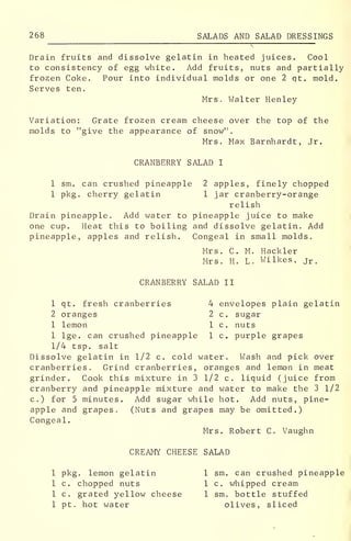 268 SALADS AND SALAD DRESSINGS
Drain fruits and dissolve gelatin in heated juices. Cool
to consistency of egg white. Add fruits, nuts and partially
frozen Coke. Pour into individual molds or one 2 qt. mold.
Serves ten.
Mrs. Walter Henley
Variation: Grate frozen cream cheese over the top of the
molds to "give the appearance of snow".
Mrs. Max Barnhardt, Jr.
CRANBERRY SALAD I
1 sm. can crushed pineapple 2 apples, finely chopped
1 pkg. cherry gelatin 1 jar cranberry-orange
relish
Drain pineapple. Add water to pineapple juice to make
one cup. Heat this to boiling and dissolve gelatin. Add
pineapple, apples and relish. Congeal in small molds.
Mrs. C. M. Hackler
Mrs. H. L. Wilkes, jr .
CRANBERRY SALAD II
1 qt. fresh cranberries 4 envelopes plain gelatin
2 oranges 2 c. sugar
1 lemon 1 c. nuts
1 lge. can crushed pineapple 1 c. purple grapes
1/4 tsp. salt
Dissolve gelatin in 1/2 c. cold water. Wash and pick over
cranberries. Grind cranberries, oranges and lemon in meat
grinder. Cook this mixture in 3 1/2 c. liquid (juice from
cranberry and pineapple mixture and water to make the 3 1/2
c.) for 5 minutes. Add sugar while hot. Add nuts, pine-
apple and grapes. (Nuts and grapes may be omitted.)
Congeal.
Mrs. Robert C. Vaughn
CREAMY CHEESE SALAD
1 pkg. lemon gelatin 1 sm. can crushed pineapple
1 c. chopped nuts 1 c. whipped cream
1 c. grated yellow cheese 1 sm. bottle stuffed
1 pt. hot water olives, sliced
 
