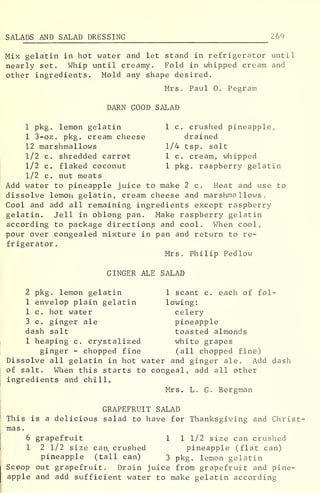 SALADS AND SALAD DRESSING 269
Mix gelatin in hot water and let stand in refrigerator until
nearly set. Whip until creamy. Fold in whipped cream and
other ingredients. Mold any shape desired.
Mrs. Paul 0. Pegram
DARN GOOD SALAD
1 pkg. lemon gelatin 1 c. crushed pineapple,
1 3-oz. pkg. cream cheese drained
12 marshmallows 1/4 tsp. salt
1/2 c. shredded carrot 1 c. cream, whipped
1/2 c. flaked coconut 1 pkg. raspberry gelatin
1/2 c. nut meats
Add water to pineapple juice to make 2 c. Heat and use to
dissolve lemon gelatin, cream cheese and marshmallows.
Cool and add all remaining ingredients except raspberry
gelatin. Jell in oblong pan. Make raspberry gelatin
according to package directions and cool. VJhen cool,
pour over congealed mixture in pan and return to re-
frigerator.
Mrs. Philip Pedlow
GINGER ALE SALAD
2 pkg. lemon gelatin 1 scant c. each of fol-
1 envelop plain gelatin lowing:
1 c. hot water celery
3 c. ginger ale pineapple
dash salt toasted almonds
1 heaping c. crystalized white grapes
ginger - chopped fine (all chopped fine)
Dissolve all gelatin in hot water and ginger ale. Add dash
of salt. When this starts to congeal, add all other
ingredients and chill.
Mrs. L. G. Bergman
GRAPEFRUIT SALAD
This is a delicious salad to have for Thanksgiving and Christ-
mas .
6 grapefruit 1 1 1/2 size can crushed
1 2 1/2 size can. crushed pineapple (flat can)
pineapple (tall can) 3 pkg. lemon gelatin
Scoop out grapefruit. Drain juice from grapefruit and pine-
apple and add sufficient water to make gelatin according
 