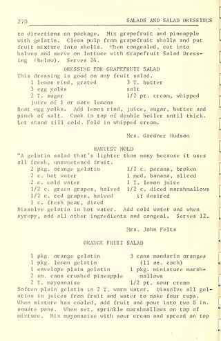 270 SALADS AND SALAD DRESSINGS
to directions on package. Mix grapefruit and pineapple
with gelatin. Clean pulp from grapefruit shells and put
fruit mixture into shells. When congealed, cut into
halves and serve on lettuce with Grapefruit Salad Dress-
ing (below). Serves 24.
DRESSING FOR GRAPEFRUIT SALAD
This dressing is good on any fruit salad.
1 lemon rind, grated 3 T. butter
3 egg yolks salt
2 T. sugar 1/2 pt. cream, whipped
juice of 1 or more lemons
Beat egg yolks. Add lemon rind, juice, sugar, butter and
pinch of salt. Cook in top of double boiler until thick.
Let stand till cold. Fold in whipped cream.
Mrs. Gardner Hudson
HARVEST MOLD
"A gelatin salad that's lighter than many because it uses
all fresh, unsweetened fruit.
2 pkg. orange gelatin 1/2 c. pecans, broken
2 c. hot water 1 med. banana, sliced
2 c. cold water 1 T. lemon juice
1/2 c. green grapes, halved 1/2 c. diced marshmallows
1/2 c. red grapes, halved if desired
1 c. fresh pear, diced
Dissolve gelatin in hot water. Add cold water and when
syrupy, add all other ingredients and congeal. Serves 12.
Mrs. John Felts
ORANGE FRUIT SALAD
1 pkg orange gelatin 3 cans mandarin oranges
1 pkg. lemon gelatin (11 oz . each)
1 envelope plain gelatin 1 pkg. miniature marsh-
2 sm. cans crushed pineapple mallows
2 T. mayonnaise 1/2 pt. sour cream
Soften plain gelatin in 2 T. warm water. Dissolve all gel-
atins in juices from fruit and water to make four cups.
When mixture has cooled, add fruit and pour into two 8 in.
square pans. When set, sprinkle marshmallows on top of
mixture. Mix mayonnaise with sour cream and spread on top
 