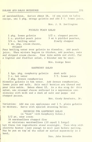 SALADS AND SALAD DRESSINGS 271
of marshmallows. Serves about 16. If you wish to halve
recipe, use 1 pkg. orange gelatin and add 2 T. lemon juice.
Mrs. J. M. Darlington
PICKLED PEACH SALAD
1 pkg. lemon gelatin 1/2 c. chopped pecans
1 c. pickled peach juice 3 or 4 pickled peaches,
3/4 c. boiling water finely chopped
1 sm. pkg. cream cheese,
whipped
Pour boiling water over gelatin to dissolve. Add peach
juice. When mixture begins to thicken, add peaches, nuts
and whipped cream cheese. Pour into molds and chill. For
a lighter and fluffier salad, a blender may be used.
Mrs. George Boss
RASPBERRY SALAD
1 lge. pkg. raspberry gelatin dash salt
3 c. hot water 3 T. lemon juice
2 pkg. frozen raspberries
Dissolve gelatin in hot water. Add frozen raspberries,
lemon juice and salt. Stir until berries are thawed and
pour into molds. Makes about 12. As a die, sing fo^ this
salad, use creamed cheese softened to a mayonnaise con-
sistence with milk and a dash of salt and peppe and
chopped pecans.
Mrs. Grady Southern, Jr.
Variation: Add one can applesauce and 1 T. plain gelatin
to mixture. Serve with special dressing below:
DRESSING FOR RASPBERRY SALAD
(A "must" with Raspberry Salad.)
1/2 pt. sour cream
16 marshmallows chopped fine
or miniature marshmallows (10 equal 1 large)
Let these two ingredients stand overnight. Then whip with
electric beater (just enough to mix) just before serving.
May be put on top of the salad or served separately in a
bowl.
Mrs. John Brandon
 