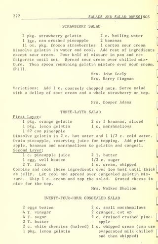 272 SALADS AND SALAD DRESSINGS
STRAWBERRY SALAD
2 pkg. strawberry gelatin 2 c. boiling water
I lge. can crushed pineapple 2 bananas
II oz . pkg. frozen strawberries 1 carton sour cream
Dissolve gelatin in water and cool. Add rest of ingredients
except sour cream. Pour half of mixture in pan and re-
frigerate until set. Spread sour cream over chilled mix-
ture. Then spoon remaining gelatin mixture over sour cream.
Chill.
Mrs. John Keely
Mrs. Barry Kingman
Variations: Add 1 c. coarsely chopped nuts. Serve salad
with a dollop of sour cream and a whole strawberry on top.
Mrs. Cooper Adams
THREE-LAYER SALAD
First Layer :
1 pkg. orange gelatin 2 or 3 bananas, sliced
1 pkg. lemon gelatin 1 c. marshmallows
1 #2 can pineapple
Dissolve gelatin in 2 c. hot water and 1 1/2 c. cold water.
Drain pineapple, reserving juice for topping. Add pine- •
apple, bananas and marshmallows to gelatin and congeal.
Second Layer :
1 c. pineapple juice 2 T. butter
1 egg, well beaten 1/2 c. sugar
2 T. flour 1 c. cream, whipped
Combine and cook these ingredients over low heat until thick
as jelly. Let cool and spread over congealed gelatin mix-
ture. Whip 1 c. cream and top the salad. Grated cheese is
nice for the top.
Mrs. Walker Shelton
TWENTY-FOUR-HOUR CONGEALED SALAD
2 eggs beaten 2 c. small marshmallows
4 T. vinegar 2 oranges, cut up
4 T. sugar 2 c. drained crushed pine-
2 T. butter apple
2 c. white cherries (halved) 1 c, whipped cream (can use
1 pkg. lemon gelatin evaporated milk chilled
and then whipped)
 