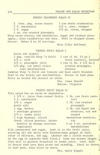 <
2 74 SALADS AND SALAD DRESSINGS
FROZEN CRANBERRY SALAD II
2 3-oz . pkg. cream cheese 1 can whole cranberries
2 T, mayonnaise 1/2 c. nuts, chopped
2 T. sugar 1/2 pt. cream, whipped
1 sm. can crushed pineapple
Whip cream cheese; add mayonnaise, sugar and crushed pine-
apple... then cranberries and nuts. Fold in whipped cream.
Freeze. Makes 8 to 10 servings.
Miss Elfye Holloway
FROZEN FRUIT SALAD I
Quick and simple!
1 pkg. vanilla Whip 'n Chill 1 can (1 lb. 13 oz .
)
1/2 c. milk fruit cocktail, drained*
1/2 c. pineapple juice 1 can (1 lb. 4 1/2 oz.)
1/2 pkg. (or more) minia- crushed pineapple,
ture marshmallows drained
Combine Whip 'n Chill and liquids and beat until blended.
Fold in the fruits and marshmallows. Freeze in loaf pans.
Slice as needed for dessert or salad.
Mrs. James Donald
McLean, Virginia
FROZEN FRUIT SALAD II
This salad has no cream or mayonnaise.
1 1/2 c. juice from canned fruits 1 lb. can fruit cock-
3 T. cornstarch tail
1/2 c. sugar 1 lb. can crushed
pinch salt pineapple
1 egg, beaten 1 lb. can Royal Ann
1 envelope gelatin cherries, cut and
1/3 c. lemon juice seeded
3 ripe bananas, sliced maraschino cherries,
fresh, sliced peaches, straw- cut
berries or orange sections 4 or 5 oz. miniature
(optional) marshmallows
Sift cornstarch and sugar. Cook it in the fruit juice,
stirring all the while with blender-type gadget or fork.
After it thickens, add egg. (Better add a little mixture
to the egg in separate bowl first.) Cook one minute longer.
Then stir in gelatin dissolved in lemon juice. Cool. Fold
in fruits that have been mixed and standing. Ideal to freez^
in loaf pans, then slice to serve.
Mrs. Hoyle Ripple
 