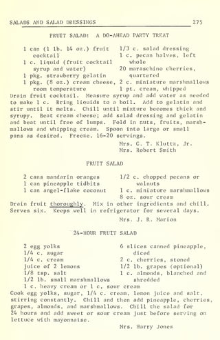 SALADS AND SALAD DRESSINGS 275
FRUIT SALAD: A DO-AHEAD PARTY TREAT
1 can (1 lb. 14 oz.) fruit 1/3 c. salad dressing
cocktail 1 c. pecan halves, left
1 c. liquid (fruit cocktail whole
syrup and water) 20 maraschino cherries,
1 pkg. strawberry gelatin quartered
1 pkg. (8 oz .
) cream cheese, 2 c. miniature marshmallows
room temperature 1 pt. cream, whipped
Drain fruit cocktail. Measure syrup and add water as needed
to make 1 c. Bring liauids to a boil. Add to gelatin and
stir until it melts. Chill until mixture becomes thick and
syrupy. Beat cream cheese; add salad dressing and gelatin
and beat until free of lumps. Fold in nuts, fruits, marsh-
mallows and whipping cream. Spoon into large or small
pans as desired. Freeze. 16-20 servings.
Mrs. C. T. Kluttz, Jr.
Mrs. Robert Smith
FRUIT SALAD
2 cans mandarin oranges 1/2 c. chopped pecans or
1 can pineapple tidbits walnuts
1 can angel-flake coconut 1 c. miniature marshmallows
8 oz. sour cream
Drain fruit thoroughly . Mix in other ingredients and chill.
Serves six. Keeps well in refrigerator for several days.
Mrs. J. R. Marion
24-HOUR FRUIT SALAD
2 egg yolks 6 slices canned pineapple,
1/4 c. sugar diced
1/4 c. cream 2 c. cherries, stoned
juice of 2 lemons 1/2 lb. grapes (optional)
1/8 tsp. salt 1 c. almonds, blanched and
1/2 lb. small marshmallows shredded
1 c, heavy cream or 1 c. sour cream
Cook egg yolks, sugar, 1/4 c, cream, lemon juice and salt,
stirring constantly. Chill and then add pineapple, cherries,
grapes, almonds, and marshmallows. Chill the salad for
24 hours and add sweet or sour cream just before serving on
lettuce with mayonnaise.
Mrs. Harry Jones
 