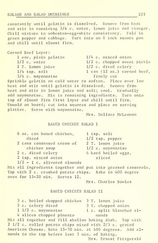 SALADS AND SALAD DRESSINGS 277
constantly until gelatin is dissolved. Remove from heat
and stir in remaining 3/4 c. water, lemon juice and vinegar.
Chill mixture to unbeaten-egg-white consistency. Fold in
green pepper and cabbage. Turn into an 8 inch square pan
and chill until almost firm.
Corned Beef Layer:
1 env. plain gelatin 1/4 c. minced onion
1/2 c. water 1/2 c, chopped sweet pickle
2 T. lemon juice 1/2 c. diced celery
1/4 tsp. salt 1 can (12 oz .
) corned beef,
3/4 c. mayonnaise finely cut
Sprinkle gelatin on cold water to soften. Place over low
heat and stir until gelatin is dissolved. Remove from
heat and stir in lemon juice and salt; cool. Gradually
add mayonnaise. Mix in remaining ingredients. Turn onto
top of almost firm first layer and chill until firm.
Unmold on board; cut into squares and place on serving
platter. Serve with mayonnaise.
Mrs. Dallace McLennan
BAKED CHICKEN SALAD I
6 oz . can boned chicken, 1 tsp. salt
diced 1/2 tsp. pepper
2 cans condensed cream of 2 T. lemon juice
chicken soup 1/2 c. mayonnaise
2 c. diced celery 6 hard boiled eggs,
2 tsp. minced onion sliced
1/2 - 1 c. slivered almonds
Mix all ingredients together and put into greased casserole.
Top with 2 c. crushed potato chips. Bake in 400 degree
oven for 15-20 min. Serves 12.
Mrs. Charles Bowles
BAKED CHICKEN SALAD II
3 c. boiled chopped chicken 3 T. lemon juice
3 c. celery diced 3 T. chopped onion
1 1/2 c. mayonnaise 1 c. split blanched al-
4 slices chopped pimento monds
Mix all together and fill shallow baking dish. Top with
2 1/2 c. rolled potato chips mixed with 2/3 c. grated
American Cheese. Bake 15-20 min. at 400 degrees. Add al-
monds to the top before last 3 min. of baking.
Mrs. Ernest Fitzgerald
 