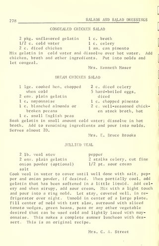 278 SALADS AND SALAD DRESSINGS
CONGEALED CHICKEN SALAD
2 pkg. unflavored gelatin 1 c. broth
1/2 c. cold water lc. celery
2 c. diced chicken 1 sm. can pimento
Mix gelatin in cold water and dissolve over hot water. Add
chicken, broth and other ingredients. Put into molds and
let congeal.
Mrs. Kenneth Moser
DREAM CHICKEN SALAD
1 lge. cooked hen, chopped 2 c. diced celery
when cold 5 hard-boiled eggs,
2env. plaingelatin diced
1 c. mayonnaise 1 c. chopped pimento
1 c. blanched almonds or 2c. well-seasoned chick-
broken pecans en stock broth, hot
1 c. small English peas
Soak gelatin in small amount cold water; dissolve in hot
broth. Add to remaining ingredients and pour into molds.
Serves almost 20.
Mrs. E. Bruce Brooks
JELLIED VEAL
2 lb. veal stew pepper
2 env. plain gelatin 2 stalks celery, cut fine
onion powder (optional) 1/2 pt. sour cream
salt
Cook veal in water to cover until well done with salt, pep-
per and onion powder, if desired. When partially cool, add
gelatin that has been softened in a little liquid. Add cel-
ery and when sirupy, add sour cream. Mix with a light touch
and pour into a ring mold. Let stay, covered well, in re-
frigerator over night. Unmold in center of a large plate.
Fill center of mold with tart slaw, surround with sliced
tomato wedges, green beans, peas or any other vegetable
desired that can be used cold and lightly laced with may-
onnaise. This makes a complete summer luncheon with des-
sert. This is an original recipe.
Mrs. C. A. Street
 