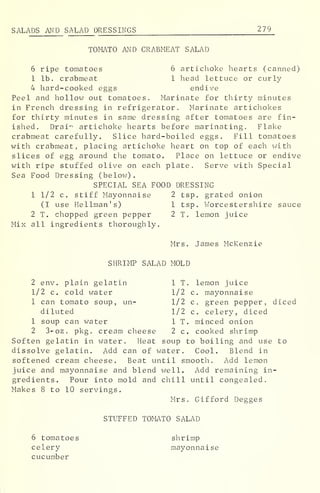 SALADS AND SALAD DRESSINGS 2 79
TOMATO AND CRABMEAT SALAD
6 ripe tomatoes 6 artichoke hearts (canned)
1 lb. crabmeat 1 head lettuce or curly
4 hard-cooked eggs endive
Peel and hollow out tomatoes. Marinate for thirty minutes
in French dressing in refrigerator. Marinate artichokes
for thirty minutes in same dressing after tomatoes are fin-
ished. Drai"- artichoke hearts before marinating. Flake
crabmeat carefully. Slice hard-boiled eggs. Fill tomatoes
with crabmeat, placing artichoke heart on top of each with
slices of egg around the tomato. Place on lettuce or endive
with ripe stuffed olive on each plate. Serve with Special
Sea Food Dressing (below).
SPECIAL SEA FOOD DRESSING
1 1/2 c. stiff Mayonnaise 2 tsp. grated onion
(I use Hellman's) 1 tsp. Worcestershire sauce
2 T. chopped green pepper 2 T. lemon juice
Mix all ingredients thoroughly.
Mrs. James Mckenzie
SHRIMP SALAD MOLD
2 env. plain gelatin 1 T. lemon juice
1/2 c. cold water 1/2 c. mayonnaise
1 can tomato soup, un- 1/2 c. green pepper, diced
diluted 1/2 c. celery, diced
1 soup can water 1 T. minced onion
2 3-oz, pkg. cream cheese 2 c. cooked shrimp
Soften gelatin in water. Heat soup to boiling and use to
dissolve gelatin. Add can of water. Cool. Blend in
softened cream cheese. Beat until smooth. Add lemon
juice and mayonnaise and blend well. Add remaining in-
gredients. Pour into mold and chill until congealed.
Makes 8 to 10 servings.
Mrs. Gifford Degges
STUFFED TOMATO SALAD
6 tomatoes shrimp
celery mayonnaise
cucumber
 