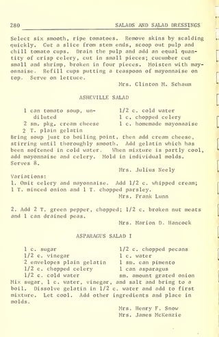 280 SALADS AND SALAD DRESSI NGS
Select six smooth, ripe tomatoes. Remove skins by scalding
quickly. Cut a slice from stem ends, scoop out pulp and
chill tomato cups. Drain the pulp and add an equal quan-
tity of crisp celery, cut in small pieces; cucumber cut
small and shrimp, broken in four pieces. Moisten with may-
onnaise. Refill cups putting a teaspoon of mayonnaise on
top. Serve on lettuce.
Mrs. Clinton M. Schaum
ASHEVILLE SALAD
1 can tomato soup, un- 1/2 c. cold water
diluted 1 c. chopped celery
2 sm. pkg. cream cheese 1 c. homemade mayonnaise
2 T. plain gelatin
Bring soup just to boiling point, then add cream cheese,
stirring until thoroughly smooth. Add gelatin which has
been softened in cold water. When mixture is partly cool,
add mayonnaise and celery. Mold in individual molds.
Serves 8.
Mrs. Julius Neely
Variations
:
1. Omit celery and mayonnaise. Add 1/2 c. whipped cream;
1 T. minced onion and 1 T. chopped parsley.
Mrs . Frank Lunn
2. Add 2 T. green pepper, chopped; 1/2 c. broken nut meats
and 1 can drained peas.
Mrs. Marion D. Hancock
ASPARAGUS SALAD I
1 c. sugar 1/2 c. chopped pecans
1/2 c. vinegar 1 c. water
2 envelopes plain gelatin 1 sm. can pimento
1/2 c. chopped celery 1 can asparagus
1/2 c. cold water sm. amount grated onion
Mix sugar, 1 c. water, vinegar, and salt and bring to a
boil. Dissolve gelatin in 1/2 c. water and add to first
mixture. Let cool. Add other ingredients and place in
molds
.
Mrs. Henry F. Snow
Mrs. James McKenzie
 