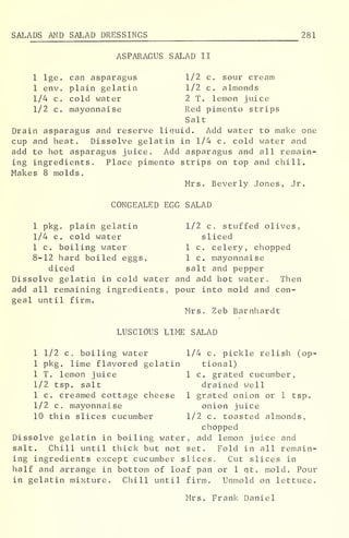 SALADS AND SALAD DRESSINGS 281
ASPARAGUS SALAD II
1 lge. can asparagus 1/2 c. sour cream
1 env. plain gelatin 1/2 c. almonds
1/4 c. cold water 2 T. lemon juice
1/2 c. mayonnaise Red pimento strips
Salt
Drain asparagus and reserve liquid. Add water to make one
cup and heat. Dissolve gelatin in 1/4 c. cold water and
add to hot asparagus juice. Add asparagus and all remain-
ing ingredients. Place pimento strips on top and chill.
Makes 8 molds.
Mrs. Beverly Jones, Jr.
CONGEALED EGG SALAD
1 pkg. plain gelatin 1/2 c. stuffed olives,
1/4 c. cold water sliced
1 c. boiling water 1 c. celery, chopped
8-12 hard boiled eggs, 1 c. mayonnaise
diced salt and pepper
Dissolve gelatin in cold water and add hot water, Then
add all remaining ingredients, pour into mold and con-
geal until firm.
Mrs. Zeb Barnhardt
LUSCIOUS LIME SALAD
1 1/2 c. boiling water 1/4 c. pickle relish (op-
1 pkg. lime flavored gelatin tional)
1 T. lemon juice 1 c. grated cucumber,
1/2 tsp. salt drained well
1 c. creamed cottage cheese 1 grated onion or 1 tsp.
1/2 c. mayonnaise onion juice
10 thin slices cucumber 1/2 c. toasted almonds,
chopped
Dissolve gelatin in boiling water, add lemon juice and
salt. Chill until thick but not set. Fold in all remain-
ing ingredients except cucumber slices. Cut slices in
half and arrange in bottom of loaf pan or 1 qt. mold. Pour
in gelatin mixture. Chill until firm. Unmold on lettuce.
Mrs. Frank Daniel
 