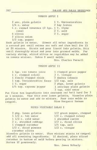 1 T. Worcestershire
2 bay leaves
1 T . thyme
2 T. salt
2 T. sugar
282
^___ SALADS AND SALAD DRESSINGS
TOMATO ASPIC I
2 env. plain gelatin
1/4 c. water
4 c. canned tomatoes (2 lge
cans)
6 cloves
2 slices onion
1/2 tsp. pepper
Soak gelatin in water. Simmer all other ingredients in
a covered pot until onions are soft and then boil for 15
or 20 minutes. Strain and pour liquid into gelatin. Stir
until thoroughly mixed and pour into greased molds. For
variety shrimp, sliced olives or vegetables may be added
to tomato mixture. Makes 8 small molds.
Mrs. Charles Parnell
TOMATO ASPIC II
1 lge. can tomato juice 1 chopped green pepper
1 c. chopped celery 3 T. vinegar
1 finely chopped onion 2 dashes tabasco
1 tsp. Worcestershire Sauce 1/2 tsp. salt
1 T. sugar 2 pkgs. lemon gelatin
1/4 tsp. cayenne pepper 1 envelope plain gelatin
2 tsp. cold water
Put first ten ingredients into saucepan and boil hard for 3
or 4 minutes. Pour this over lemon gelatin. Dissolve plain
gelatin in water and add to mixture. Pour into molds to
congeal. Miss Margaret Norman
MIXED VEGETABLE SALAD I
2 pkg . lemon gelatin 1/2 green pepper, chopped
1 1/2 c. hot water 1/2 c. chopped celery
1 1/2 c. cold water 1 shredded carrot
2 c. shredded cabbage 1/2 c. diced olives
1 chopped cucumber 1/4 tsp. salt
1/2 c. diced pimento 1/2 c. vinegar
cucumber slices
Dissolve gelatin in water. When mixture starts to congeal
add all remaining ingredients. If desired, place sliced
cucumber in bottom of mold before pouring in mixture.
Serves 12 generously.
Mrs. James McNeely
 