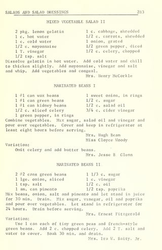 SALADS AND SALAD DRESSINGS 283
MIXED VEGETABLE SALAD II
2 pkg. lemon gelatin 1 c. cabbage, shredded
1 c. hot water 1/2 c. carrots, shredded
1 c. cold water 1 onion, grated
1/2 c. mayonnaise 1/2 green pepper, diced
1 T. vinegar 1/2 c. celery, chopped
1/2 tsp. salt
Dissolve gelatin in hot water. Add cold water and chill
to thicken slightly. Add mayonnaise, vinegar and salt
and whip. Add vegetables and congeal.
Mrs. Henry McCorkle
MARINATED BEANS I
1 #1 can wax beans 1 sweet onion, in rings
1 #1 can green beans 1/2 c. sugar
1 #1 can kidney beans 1/2 c. salad oil
1/2 c. sliced celery 3/4 c. cider vinegar
1 green pepper, in rings
Combine vegetables. Mix sugar, salad oil and vinegar and
pour over vegetables. Cover and keep in refrigerator at
least eight hours before serving.
Mrs. Hugh Beam
Miss Cloyce Woody
Variation:
Omit celery and add butter beans.
Mrs. Jesse B Glenn
MARINATED BEANS II.
2 #2 cans green beans 1 1/3 c. sugar
1 lge. onion, sliced 1 c. vinegar
1 tsp. salt 1/2 c. oil
1 sm. can pimento 1/2 tsp. paprika
Mix beans, onion, salt and pimento and let stand in juice
for 30 min. Drain. Mix sugar, vinegar, oil and paprika
and pour over vegetables. Let stand in refrigerator for
24 hours. Drain before serving.
Mrs. Ernest Fitzgerald
Variation:
Use 1 can each of tiny green peas and french-style
green beans. Add 2 c. chopped celery. Add 2 T. salt and
water to cover. Soak 30 min. and drain.
Mrs. Ira W. Baity, Jr.
 