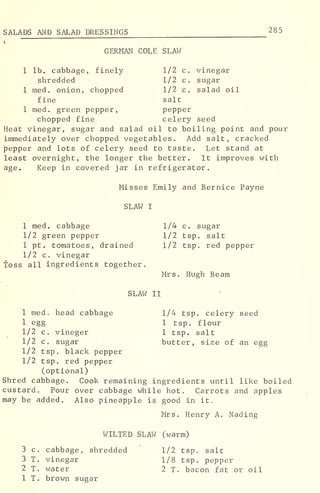 SALADS AND SALAD DRESSINGS 285
»
GERMAN COLE SLAW
1 lb. cabbage, finely 1/2 c. vinegar
shredded 1/2 c. sugar
1 med. onion, chopped 1/2 c. salad oil
fine salt
1 med. green pepper, pepper
chopped fine celery seed
Heat vinegar, sugar and salad oil to boiling point and pour
immediately over chopped vegetables. Add salt, cracked
pepper and lots of celery seed to taste. Let stand at
least overnight, the longer the better. It improves with
age. Keep in covered jar in refrigerator.
Misses Emily and Bernice Payne
SLAW I
1 med. cabbage 1/4 c. sugar
1/2 green pepper 1/2 tsp. salt
1 pt. tomatoes, drained 1/2 tsp. red pepper
1/2 c. vinegar
toss all ingredients together.
Mrs. Hugh Beam
SLAW II
1 med. head cabbage 1/4 tsp. celery seed
1 egg 1 tsp. flour
1/2 c. vineger 1 tsp. salt
1/2 c. sugar butter, size of an egg
1/2 tsp. black pepper
1/2 tsp. red pepper
(optional)
Shred cabbage. Cook remaining ingredients until like boiled
custard. Pour over cabbage while hot. Carrots and apples
may be added. Also pineapple is good in it.
Mrs. Henry A. Nading
WILTED SLAW (warm)
1/2 tsp. salt
1/8 tsp. pepper
2 T. bacon fat or oil
3 c
.
cabbage, shredded
3 T. vinegar
2 T. water
1 T. brown sugar
 