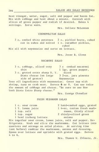 286 SALADS AND SALAD DRESSI NGS
Heat vinegar, water, sugar, salt and pepper and bacon fat.
Mix with cabbage and heat about a minute. Garnish with
slices of green pepper and radish if desired. Makes 4
servings. Serve warm.
Mrs. Dallace McLennan
COSMOPOLITAN SALAD
3 c. cooked white potatoes 2 c. pickled beets, cubed
cut in cubes and salted 1 c. cucumber pickles,
cubed
Mix all with mayonnaise and serve on lettuce.
Mrs. Jesse B. Glenn
MACARONI SALAD
3 c. cabbage, sliced very 3 c cooked macaroni
thin 1 lge. green pepper,
3 c. grated extra sharp N. Y. diced
State cheese (on large 3 2-oz. jars pimento
side of grater) Mayonnaise
Toss all ingredients with mayonnaise. Cover top with
shrimp, tuna or crab meat. Serves 6 or 8 . Can use twice
the amount of cabbage and cheese. "Be sure to use New
York State Extra Sharp cheese."
Mrs. George Chandler
FRESH MUSHROOM SALAD
1 c. sour cream 2 hard-cooked eggs, grated
1 T. lemon juice 1 4-oz. carton fresh mush-
1 tsp. salt rooms, thinly sliced
1 tsp. sugar 2 thinly-sliced green
1 head iceberg lettuce onions
Mix together sour cream, lemon juice, salt and pepper. Re-
frigerate. Wash and slice the mushrooms. Cut lettuce into
quarters and arrange on salad plates. At serving time
(not before) combine the mushrooms, onions and dressing.
Spoon over lettuce and sprinkle with grated eggs. Serves
4 to 6.
Mrs. Thomas W. Chlosta, Jr.
 