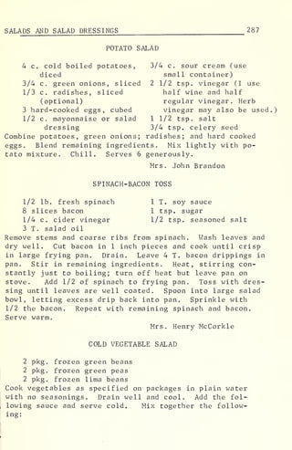SALADS AND SALAD DRESSINGS 287
POTATO SALAD
4 c. cold boiled potatoes, 3/4 c. sour cream (use
diced small container)
3/4 c. green onions, sliced 2 1/2 tsp. vinegar (I use
1/3 c. radishes, sliced half wine and half
(optional) regular vinegar. Herb
3 hard-cooked eggs, cubed vinegar may also be used
1/2 c. mayonnaise or salad 1 1/2 tsp. salt
dressing 3/4 tsp. celery seed
Combine potatoes, green onions; radishes; and hard cooked
eggs. Blend remaining ingredients. Mix lightly with po-
tato mixture. Chill. Serves 6 generously.
Mrs. John Brandon
SPINACH-BACON TOSS
1/2 lb. fresh spinach 1 T. soy sauce
8 slices bacon 1 tsp. sugar
1/4 c. cider vinegar 1/2 tsp. seasoned salt
3 T. salad oil
Remove stems and coarse ribs from spinach. Wash leaves and
dry well. Cut bacon in 1 inch pieces and cook until crisp
in large frying pan. Drain. Leave 4 T. bacon drippings in
pan. Stir in remaining ingredients. Heat, stirring con-
stantly just to boiling; turn off heat but leave pan on
stove. Add 1/2 of spinach to frying pan. Toss with dres-
sing until leaves are well coated. Spoon into large salad
bowl, letting excess drip back into pan. Sprinkle with
1/2 the bacon. Repeat with remaining spinach and bacon.
Serve warm.
Mrs. Henry McCorkle
COLD VEGETABLE SALAD
2 pkg. frozen green beans
2 pkg. frozen green peas
2 pkg. frozen lima beans
Cook vegetables as specified on packages in plain water
with no seasonings. Drain well and cool. Add the fol-
lowing sauce and serve cold. Mix together the follow-
ing:
 