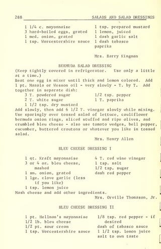 288 SALADS AND SALAD DRESSI NGS
1 1/4 c. mayonnaise 1 tsp. prepared mustard
3 hard-boiled eggs, grated 1 lemon, juiced
1 med . onion, grated 1 dash garlic salt
1 tsp. Worcestershire sauce 1 dash tobasco
paprika
Mrs. Barry Kingman
BERMUDA SALAD DRESSING
(Keep tightly covered in refrigerator. Use only a little
at a time.)
Beat one egg in mixer until thick and lemon colored. Add
1 pt. Mazola or Wesson oil - very slowly - T. by T. Add
together in separate dish:
3 T. powdered sugar 1/2 tsp. pepper
2 T. white sugar 1 T. paprika
1 1/2 tsp. dry mustard
Add slowly, then add 6 1/2 T. vinegar slowly while mixing.
Use sparingly over tossed salad of lettuce, cauliflower
bermuda onion rings, sliced stuffed and ripe olives, and
crumbled bleu cheese - also use tomato wedges, bell pepper,
cucumber, buttered croutons or whatever you like in tossed
salad.
Mrs. Henry Allen
BLEU CHEESE DRESSING I
1 qt. Kraft mayonnaise 4 T. red wine vinegar
3 or 4 oz. bleu cheese, 1 tsp. salt
mashed 1/2 tsp. sugar
1 sm. onion, grated dash red pepper
1 lge. clove garlic (less
if you like)
1 tsp. lemon juice
Mash cheese and add other ingredients.
Mrs. Orville Thomason, Jr.
BLEU CHEESE DRESSING II
1 pt. Hellman's mayonnaise 1/8 tsp. red pepper - if
1/2 lb. bleu cheese desired
1/2 pt. sour cream dash of tabasco sauce
1 tsp. Worcestershire sauce 1 1/2 tsp. lemon juice
salt to own taste
 