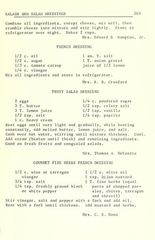 SALADS AND SALAD DRESSINGS 289
Combine all ingredients, except cheese, mix well, then
crumble cheese into mixture and stir lightly. Store in
refrigerator over night. Makes 2 cups.
Mrs. Edward B. Hampton, Jr.
FRENCH DRESSING
1/2 c. oil 1 sm. T. salt
1/2 c. sugar 1 T. onion grated
1/3 c. tomato catsup juice of 1/2 lemon
1/4 c. vinegar
Mix all ingredients and store in refrigerator.
Mrs. R. B. Crawford
FRUIT SALAD DRESSING
2 eggs 1/4 c. powdered sugar
3 T. butter 1/2 tsp. celery salt
3 T. lemon juice 1/2 tsp. vanilla
1/2 tsp. salt 1/4 tsp. paprika
1 c. heavy cream
Beat eggs until very light and gradually, while beating
constantly, add melted butter, lemon juice, and salt.
Cook over hot water, stirring until mixture thickens. Cool.
Add cream (beaten until thick) and remaining ingredients.
Good on fresh fruits and congealed salads.
Mrs. Thomas A. McKenzie
GOURMET FINE HERBS FRENCH DRESSING
1/2 c. wine or tarragon 1 1/2 c. olive oil
vinegar 1 tsp. Dijon mustard
3/4 tsp. salt 1 T. fine herbs (equal
1/4 tsp. freshly ground black parts of chopped par-
or white pepper sley, chives, tarragon
and chrevil)
Stir vinegar, salt and pepper with a fork and add oil.
Beat with a fork until thickens. Add mustard and herbs.
Mrs. C. S. Mann
 