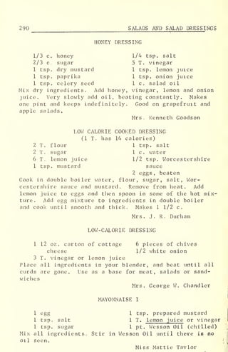 290 SALADS AND SALAD DRESSI NGS
HONEY DRESSING
1/3 c. honey 1/4 tsp. salt
2/3 c. sugar 5 T. vinegar
1 tsp. dry mustard 1 tsp. lemon juice
1 tsp. paprika 1 tsp. onion juice
1 tsp. celery seed 1 c. salad oil
Mix dry ingredients. Add honey, vinegar, lemon and onion
juice. Very slowly add oil, beating constantly. Makes
one pint and keeps indefinitely. Good on grapefruit and
apple salads.
Mrs. Kenneth Goodson
LOW CALORIE COOKED DRESSING
(1 T. has 14 calories)
2 T. flour 1 tsp. salt
2 T. sugar 1 c. water
6 T lemon juice 1/2 tsp. Worcestershire
1 tsp. mustard sauce
2 eggs, beaten
Cook in double boiler water, flour, sugar, salt, Wor-
cestershire sauce and mustard. Remove from heat. Add
lemon juice to eggs and then spoon in some of the hot mix-
ture. Add egg mixture to ingredients in double boiler
and cook until smooth and thick. Makes 1 1/2 c.
Mrs. J. R. Durham
LOW-CALORIE DRESSING
1 12 oz . carton of cottage 6 pieces of chives
cheese 1/2 white onion
3 T. vinegar or lemon juice
Place all ingredients in your blender, and beat until all
curds are gone. Use as a base for meat, salads or sand-
wiches
Mrs. George W. Chandler
MAYONNAISE I
1 egg 1 tsp. prepared mustard
1 tsp. salt 1 T. lemon juice or vinegar
1 tsp. sugar 1 pt. Wesson Oil (chilled)
Mix all ingredients. Stir in Wesson Oil until there is no
oil seen.
Miss Mattie Taylor
 