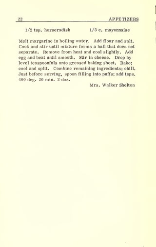 22 APPETIZERS
1/2 tsp. horseradish 1/3 c. mayonnaise
Melt margarine in boiling water. Add flour and salt.
Cook and stir until mixture forms a ball that does not
separate. Remove from heat and cool slightly. Add
egg and beat until smooth. Stir in cheese. Drop by
level teaspoonfuls onto greased baking sheet. Bake;
cool and split. Combine remaining ingredients; chill.
Just before serving, spoon filling into puffs; add tops.
400 deg. 20 min. 2 doz.
Mrs. Walker Shelton
 