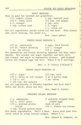 292 SALADS AND SALAD DRESSINGS
SPICY DRESSING
This is good for seafood and grapefruit.
3 T. tomato catsup 1 tsp. mustard seed
1/2 T. lemon juice 1/2 tsp. red pepper
2 T. vinegar 2 tsp. salt
1 tsp. celery seed 1 T. sugar
1 c. salad oil
Mix all ingredients except salad oil and beat. Then slowly
add, still beating, the salad oil.
Mrs. James DeHart
TOSSED SALAD DRESSING I
1/2 pt. mayonnaise 6 eggs, hard boiled
1/2 pt. French dressing 1/2 c. vinegar
1 sm. jar olives 1/2 c. sugar
Mix mayonnaise and French dressing together and beat until
smooth. Mix vinegar and sugar together and beat well.
Add vinegar and sugar to mayonnaise mixture. Add chopped
olives and chopped eggs and stir. Makes 6 to 8 servings.
Mrs. J. H. Pierce ("Sister")
TOSSED SALAD DRESSING II
1/2 c. sugar 1/2 tsp. salt
1/2 c. white or red vinegar 2 or 3 garlic buds
1 1/2 c. oil 1 sm. onion
1 1/2 tsp. dry mustard
Put all ingredients in blender together and beat until
white and thick, about one min.
Mrs. Boyd E. Ritter
THOUSAND ISLAND DRESSING
1 c. mayonnaise 2 coarsely chopped hard-
1/2 c. chili sauce cooked eggs
1/3 c. drained pickle dash of salt
relish 1/4 c. finely cut celery
1 tsp. finely grated onion
Mix above ingredients. Chill 1 hour. Serve with your fav-
orite salad or crisp lettuce wedges. Makes 2 c.
Mrs. Edward B. Hampton, Jr.
 
