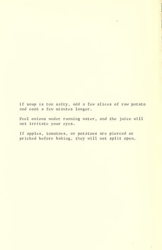 If soup is too salty, add a few slices of raw potato
and cook a few minutes longer.
Peel onions under running water, and the juice will
not irritate your eyes.
If apples, tomatoes, or potatoes are pierced or
pricked before baking, they will not split open.
 