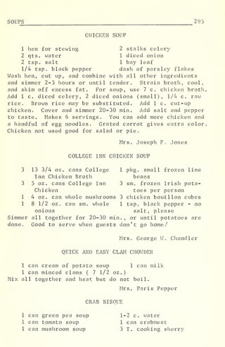 SOUP_S_ 2 95
CHICKEN SOUP
1 hen for stewing 2 stalks celery
2 qts. water 1 diced onion
2 tsp. salt 1 bay leaf
1/4 tsp. black pepper dash of parsley flakes
Wash hen, cut up, and combine with all other ingredients
and simmer 2-3 hours or until tender. Strain broth, cool,
and skim off excess fat. For soup, use 7 c. chicken broth
Add 1 c. diced celery, 2 diced onions (small), 1/4 c. raw
rice. Brown rice may be substituted. Add 1 c. cut-up
chicken. Cover and simmer 20-30 min. Add salt and pepper
to taste. Makes 6 servings. You can add more chicken and
a handful of egg noodles. Grated carrot gives extra color
Chicken not used good for salad or pie.
Mrs. Joseph F. Jones
COLLEGE INN CHICKEN SOUP
3 13 3/4 oz. cans College 1 pkg. small frozen lima
Inn Chicken Broth beans
3 5 oz . cans College Inn 3 sm. frozen Irish pota-
Chicken toes per person
1 4 oz. can whole mushrooms 3 chicken bouillon cubes
1 8 1/2 oz . can sm, whole 1 tsp. black pepper - no
onions salt, please
Simmer all together for 20-30 min. , or until potatoes are
done. Good to serve when guests don't go home/'
Mrs. George W. Chandler
QUICK AND EASY CLAM CHOWDER
1 can cream of potato soup 1 can milk
1 can minced clams ( 7 1/2 oz.)
Mix all together and heat but do not boil.
Mrs. Paris Pepper
CRAB BISQUE
1 can green pea soup 1-2 c. water
1 can tomato soup 1 can crabmeat
1 can mushroom soup 3 T. cooking sherry
 