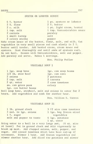 SOUPS 297
OYSTER OR LOBSTER BISQUE
6 T. butter 1 pt. oysters or lobster
2 T. flour 2 T. butter
2 c, milk 1 pt. light cream, heated
1 tsp. salt 1 tsp. Worcestershire sauce
2 carrots parsley
1 small turnip salt
2 celery stalks pepper
Make cream sauce of the butter, flour, salt, and milk. Cut
vegetables in very small pieces and cook slowly in 2 T.
butter until tender. Add heated cream, cream sauce and
oysters. Heat thoroughly and until ends of oysters curl.
Do not boil. Season with Worcestershire, salt and pepper.
Add parsley and serve. Makes 4 servings.
Mrs. Philip Pedlow
VEGETABLE SOUP I
1 lge. soup bone lge. can snap beans
1/2 lb. stew beef lge. can corn
2 onions 2 potatoes
2 tsp. salt 2 carrots
2 qt. water 2 cans tomatoes
sm. can green peas celery
lge. can butter beans
Boil soup bone, stewbeef, salt and onions in water for 2
hours. Add vegetables and cook for another hour.
Mrs. William H. Warren
VEGETABLE SOUP II
1 lb. ground chuck 3 #2 size cans tomatoes
3 med. to lge. onions 1 lge. bag frozen mixed
1 T. sugar vegetables
salt and pepper to taste 6 lge. potatoes
1 qt. water
Bring water to a boil in a very large pot. (6 qt. size
at least) Put in ground chuck and stir vigorously to
break up meat. Add chopped onions, salt, pepper, and
sugar. Add canned tomatoes which have been cut-up if
necessary. Simmer 1 hour. Add frozen vegetables and
simmer another hour. Add diced raw potatoes and simmer
 