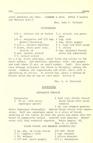 298 SOUPS
until potatoes are done. (Almost a stew. Makes 5 quarts
and freezes well.)
Mrs. Duke C. Willard
VICHYSSOISE
1/4 c. chicken fat or butter 3 c. sliced, raw pota-
or toes
1/4 c, margarine and 1/2 tep. 1 tsp. salt
butter flavoring 1 tsp. white pepper
3 1/2 c. chicken bouillon 2 c. half and half cream
6 leeks, white part only, 1 T. chives
minced, or 6 tsp. prepared French
2 med. onions, minced onion dip (optional)
2 T. minced celery
In a 3 qt. heavy saucepan, saute leeks and celery in fat
until golden. Add bouillon, potatoes, salt, and pepper
and cook about 15 min. or until tender. Cool. Rice pota-
toes through collander (or blend in blender) , adding the
cream. Combine all ingredients and chill. Serve with a
sprinkling of chives. If served hot, place a dollop of
French onion dip on top of each bowl. Serves 6.
Mrs. E. H. Martinat
SANDWICHES
ASPARAGUS CORNETS
Mayonnaise 1 loaf very thinly sliced
2 14 oz . cans green fresh bread with crust
asparagus spears removed
1 sm. can chopped pimento
Drain asparagus thoroughly. Spread bread slices with mayon-
naise. Roll one asparagus spear in a slice of bread,
starting at the corner so that the green top shows when the
bread is completely rolled. Garnish with pimento. Mayon-
naise will hold sandwich together. Makes approx. 40.
Mrs. W. J. Grant
CREAM CHEESE AND BOLOGNA SANDWICH MIX
2 lg. pkg. of cream cheese 1/4 med. onion
2 T. (approx.) milk 1 tsp, mustard
1 lb. bologna 3 slices pimento
1 1/2 med. green pepper 1/3 c. mayonnaise
 