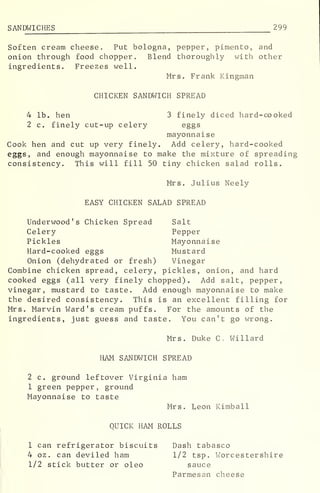 SANDWICHES 299
Soften cream cheese. Put bologna, pepper, pimento, and
onion through food chopper. Blend thoroughly with other
ingredients. Freezes well.
Mrs. Frank Kingman
CHICKEN SANDWICH SPREAD
4 lb. hen 3 finely diced hard-cooked
2 c. finely cut-up celery eggs
mayonnaise
Cook hen and cut up very finely. Add celery, hard-cooked
eggs, and enough mayonnaise to make the mixture of spreading
consistency. This will fill 50 tiny chicken salad rolls.
Mrs. Julius Neely
EASY CHICKEN SALAD SPREAD
Underwood's Chicken Spread Salt
Celery Pepper
Pickles Mayonnaise
Hard-cooked eggs Mustard
Onion (dehydrated or fresh) Vinegar
Combine chicken spread, celery, pickles, onion, and hard
cooked eggs (all very finely chopped). Add salt, pepper,
vinegar, mustard to taste. Add enough mayonnaise to make
the desired consistency. This is an excellent filling for
Mrs. Marvin Ward's cream puffs. For the amounts of the
ingredients, just guess and taste. You can't go wrong.
Mrs. Duke C . Willard
HAM SANDWICH SPREAD
2 c. ground leftover Virginia ham
1 green pepper, ground
Mayonnaise to taste
Mrs. Leon Kimball
QUICK HAM ROLLS
1 can refrigerator biscuits Dash tabasco
4 oz. can deviled ham 1/2 tsp. Worcestershire
1/2 stick butter or oleo sauce
Parmesan cheese
 