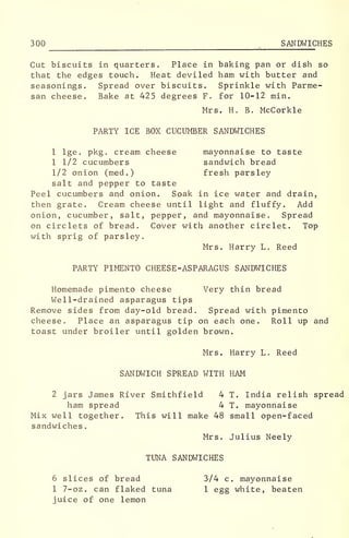 300 SANDWICHES
Cut biscuits in quarters. Place in baking pan or dish so
that the edges touch. Heat deviled ham with butter and
seasonings. Spread over biscuits. Sprinkle with Parme-
san cheese. Bake at 425 degrees F. for 10-12 min.
Mrs. H. B. McCorkle
PARTY ICE BOX CUCUMBER SANDWICHES
1 lge. pkg . cream cheese mayonnaise to taste
1 1/2 cucumbers sandwich bread
1/2 onion (med.) fresh parsley-
salt and pepper to taste
Peel cucumbers and onion. Soak in ice water and drain,
then grate. Cream cheese until light and fluffy. Add
onion, cucumber, salt, pepper, and mayonnaise. Spread
on circlets of bread. Cover with another circlet. Top
with sprig of parsley.
Mrs. Harry L. Reed
PARTY PIMENTO CHEESE -ASPARAGUS SANDWICHES
Homemade pimento cheese Very thin bread
Well-drained asparagus tips
Remove sides from day-old bread. Spread with pimento
cheese. Place an asparagus tip on each one. Roll up and
toast under broiler until golden brown.
Mrs. Harry L. Reed
SANDWICH SPREAD WITH HAM
2 jars James River Smithfield 4 T. India relish spread
ham spread 4 T. mayonnaise
Mix well together. This will make 48 small open-faced
sandwiches
.
Mrs. Julius Neely
TUNA SANDWICHES
6 slices of bread 3/4 c. mayonnaise
1 7-oz. can flaked tuna 1 egg white, beaten
juice of one lemon
 