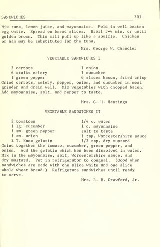 SANDWICHES 301
Mix tuna, lemon juice, and mayonnaise. Fold in well beaten
egg white. Spread on bread slices. Broil 3-4 min. or until
golden brown. This will puff up like a souffle. Chicken
or ham may be substituted for the tuna.
Mrs. George W. Chandler
VEGETABLE SANDWICHES I
3 carrots 1 onion
6 stalks celery 1 cucumber
1 green pepper 6 slices bacon, fried crisp
Grind carrots, celery, pepper, onion, and cucumber in meat
grinder and drain well. Mix vegetables with chopped bacon.
Add mayonnaise, salt, and pepper to taste.
Mrs. G. H. Hastings
VEGETABLE SANDWICHES II
2 tomatoes 1/4 c. water
1 lg. cucumber 1 c. mayonnaise
1 sm. green pepper salt to taste
1 sm, onion 1 tsp. Worcestershire sauce
2 T. Knox gelatin 1/2 tsp. dry mustard
Grind together the tomato, cucumber, green pepper, and
onion. Add the gelatin which has been dissolved in water.
Mix in the mayonnaise, salt, Worcestershire sauce, and
dry mustard. Put in refrigerator to congeal. (Good when
sandwiches are made with one slice white and one slice
whole wheat bread.) Refrigerate sandwiches until ready
to serve.
Mrs. R. B. Crawford, Jr.
 