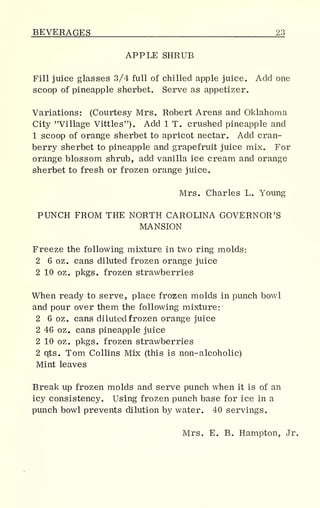 BEVERAGES 23
APPLE SHRUB
Fill juice glasses 3/4 full of chilled apple juice. Add one
scoop of pineapple sherbet. Serve as appetizer.
Variations: (Courtesy Mrs. Robert Arens and Oklahoma
City "Village Vittles"). Add 1 T. crushed pineapple and
1 scoop of orange sherbet to apricot nectar. Add cran-
berry sherbet to pineapple and grapefruit juice mix. For
orange blossom shrub, add vanilla ice cream and orange
sherbet to fresh or frozen orange juice.
Mrs. Charles L. Young
PUNCH FROM THE NORTH CAROLINA GOVERNOR'S
MANSION
Freeze the following mixture in two ring molds:
2 6 oz. cans diluted frozen orange juice
2 10 oz„ pkgs. frozen strawberries
When ready to serve, place frozen molds in punch bowl
and pour over them the following mixture:
2 6 oz. cans diluted frozen orange juice
2 46 oz. cans pineapple juice
2 10 oz. pkgs. frozen strawberries
2 qts. Tom Collins Mix (this is non-alcoholic)
Mint leaves
Break up frozen molds and serve punch when it is of an
icy consistency. Using frozen punch base for ice in a
punch bowl prevents dilution by water. 40 servings.
Mrs. E. B. Hampton, Jr.
 