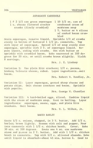 306 VEGETABLES
ASPARAGUS CASSEROLE
1 # 2 1/2 can green asparagus 1 10 1/2 oz. can of
1 c. cheese flavored cracker condensed cream of
crumbs (finely crumbled) mushroom soup
1 T. butter or 4 slices
of cooked bacon crum-
bled
Drain asparagus, reserve liquid. Sprinkle 1/3 of crumbs
evenly in bottom of buttered 1 1/2 qt. casserole. Top
with layer of asparagus. Spread 1/2 of soup evenly over
asparagus, sprinkle with 2 T. of asparagus liquid. Re-
peat layers, ending with crumbs. Dot with butter or
sprinkle with crumbled bacon. Bake uncovered at 350 de-
grees for 20 min. or until crumbs brown slightly. Yield:
8 servings.
Mrs. J. E. Lindsay
Variation I: Use plain Ritz crackers; 1/2 c. pecans,
broken; Velveeta cheese, cubed. Layer ingredients .. omit
bacon.
Mrs. Robert H. Hundley, Jr,
Variation II: Layer asparagus, grated sharp cheese and
potato chips. Omit cheese crackers and bacon. Sprinkle
with paprika.
Mrs. George W. Chandler
Variation III: 4 hard-boiled eggs, sliced. Combine liquid
with the cream of mushroom soup. Heat to boiling. Layer
ingredients: asparagus, sauce, eggs, and plain Ritz
crackers. Omit bacon.
Mrs. H. L. Wilkes, Jr.
BAKED BARLEY
Saute 1/2 c. onions, chopped, in 3 T. butter. Add 1/2 c.
barley; brown lightly. Season with salt and pepper. Pour
into casserole with 1 1/2 c. chicken broth. Cover. Bake
30 min. at 350 degrees. Saute one 4 oz . can mushroom
stems and pieces in 2 T. butter. Add with 1 1/2 c. chicken
broth to casserole. Top with 1/2 c. slivered almonds. Bake
until liquid is absorbed —about 45 min. Serves 6. Good to
 