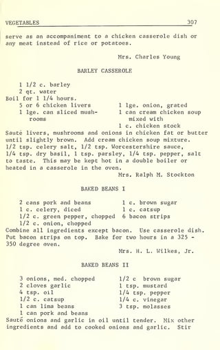 VEGETABLES 30 7
serve as an accompaniment to a chicken casserole dish or
any meat instead of rice or potatoes.
Mrs. Charles Young
BARLEY CASSEROLE
1 1/2 c. barley
2 qt. water
Boil for 1 1/4 hours.
5 or 6 chicken livers 1 lge. onion, grated
1 lge. can sliced mush- 1 can cream chicken soup
rooms mixed with
1 c. chicken stock
Saute livers, mushrooms and onions in chicken fat or butter
until slightly brown. Add cream chicken soup mixture.
1/2 tsp. celery salt, 1/2 tsp. Worcestershire sauce,
1/4 tsp. dry basil, 1 tsp. parsley, 1/4 tsp. pepper, salt
to taste. This may be kept hot in a double boiler or
heated in a casserole in the oven.
Mrs. Ralph M. Stockton
BAKED BEANS I
2 cans pork and beans 1 c. brown sugar
1 c. celery, diced 1 c. catsup
1/2 c. green pepper, chopped 6 bacon strips
1/2 c. onion, chopped
Combine all ingredients except bacon. Use casserole dish.
Put bacon strips on top. Bake for two hours in a 325 -
350 degree oven.
Mrs. H. L. Wilkes, Jr.
BAKED BEANS II
3 onions, med. chopped 1/2 c brown sugar
2 cloves garlic 1 tsp. mustard
4 tsp. oil 1/4 tsp. pepper
1/2 c. catsup 1/4 c. vinegar
1 can lima beans 3 tsp. molasses
1 can pork and beans
Saute onions and garlic in oil until tender. Mix other
ingredients and add to cooked onions and garlic. Stir
 