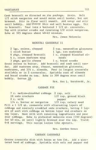 VEGETABLES 311
Cook broccoli as directed on the package. Drain. Melt
1/2 stick margarine and saute onion until tender, but not
browned. Stir in flour until smooth. Add water and stir
until bubbly. Add Cheese whiz and well beaten eggs. Mix
in broccoli. Pour into a buttered 1 1/2 qt. casserole.
Top with cracker crumbs and remaining 1/2 stick margarine.
Bake at 325 degrees about 40-45 minutes.
Mrs. James McKenzie
BROCCOLI CASSEROLE II
2 lge. onions, chopped 2 tsp. monosodium glutamate
1 stick butter 1 lge. can mushrooms
6 pkgs. chopped broccoli 1 c. chopped blanched al-
4 c. cream mushroom soup monds
3 pkgs. garlic cheese 1 c. bread crumbs
Saute onions in butter. Add broccoli and cook until ten-
der. Add mushroom soup, cheese, monosodium glutamate,
mushrooms, and 3/4 c. almonds. Pour in largest casserole
available or in 2 casseroles. Sprinkle rest of almonds
and bread crumbs on top. Bake in 300 degree oven until
bubbly. Serves 18 .
Mrs. Max L. Barnhardt, Jr.
CABBAGE PIE
7 c. medium-shredded cabbage 2 tsp. salt
16 soda crackers 1/2 tsp. ground black
2 c. milk pepper
1/4 c. butter or margarine 1/2 tsp. celery seed
Fill a 1 1/2 qt. casserole with alternating layers of
cabbage and coarsely crumbled soda crackers, having 3 lay-
ers of each with cabbage as bottom layer and crackers as
top layer. Heat milk with remaining ingredients and pour
over cabbage. Bake in preheated moderate oven (350 degrees)
for 40 min. or until lightly browned over the top. Yield:
6-8 servings. This recipe tastes like oysters.
Mrs. Gordon Hanes
CABBAGE CASSEROLE
Grease casserole dish with bacon or ham fat. Add a quar-
tered head of cabbage. Sprinkle with salt and pepper and
 