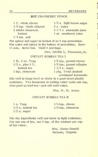 24 BEVERAGES
HOT CRANBERRY PUNCH
1 T. whole cloves 1/2 c. light brown sugar
1/2 tsp. whole allspice 2 c. water
3 sticks cinnamon, 2 1/4 c. pineapple juice
broken 1 pt. cranberry juice
1/4 tsp. salt
Put spices and sugar in basket of an 8 cup percolator.
Put water and juices in the bottom of percolator. Brew
15 min. Serve hot. Yield 8 servings
,
Mrs. Orville L. Thomason,Jr.
INSTANT RUSSIAN TEA I
1 lb B 2 oz. Tang 1/2 tsp« ground cloves
1/2 c. plus 2 T. 1/2 tsp. ground allspice
instant tea 1 1/4 c. sugar
1 tsp. cinnamon 1 pkg„ Twist (instant
sweetened lemonade)
Mix well in large bowl or shake in a good sized plastic
container,, Two teaspoons in boiling water make one cup.
Also good as iced tea—just add cold water.
Mrs. W. W. Avera
INSTANT RUSSIAN TEA n
1 Co Tang 1/4 tsp a cloves
1/2 c. instant tea 1/2 tsp. cinnamon
1/2 c. sugar
Mix dry ingredients well and store in tight container.
For one cup of tea, use 2 tsp of dry mixture per cup
of hot water.
Mrs. James Donald
McLean, Virginia
 