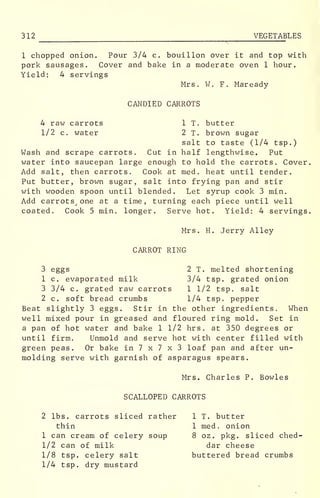 312 ^
VEGETABLES
1 chopped onion. Pour 3/4 c. bouillon over it and top with
pork sausages. Cover and bake in a moderate oven 1 hour.
Yield: 4 servings
Mrs. W. F. Maready
CANDIED CARROTS
4 raw carrots 1 T. butter
1/2 c. water 2 T. brown sugar
salt to taste (1/4 tsp.)
Wash and scrape carrots. Cut in half lengthwise. Put
water into saucepan large enough to hold the carrots. Cover.
Add salt, then carrots. Cook at med. heat until tender.
Put butter, brown sugar, salt into frying pan and stir
with wooden spoon until blended. Let syrup cook 3 min.
Add carrots. one at a time, turning each piece until well
coated. Cook 5 min. longer. Serve hot. Yield: 4 servings.
Mrs. H. Jerry Alley
CARROT RING
3 eggs 2 T. melted shortening
1 c. evaporated milk 3/4 tsp. grated onion
3 3/4 c. grated raw carrots 1 1/2 tsp. salt
2 c. soft bread crumbs 1/4 tsp. pepper
Beat slightly 3 eggs. Stir in the other ingredients, When
well mixed pour in greased and floured ring mold. Set in
a pan of hot water and bake 1 1/2 hrs. at 350 degrees or
until firm. Unmold and serve hot with center filled with
green peas. Or bake in 7 x 7 x 3 loaf pan and after un-
molding serve with garnish of asparagus spears.
Mrs. Charles P. Bowles
SCALLOPED CARROTS
2 lbs. carrots sliced rather 1 T. butter
thin 1 med. onion
1 can cream of celery soup 8 oz. pkg. sliced ched-
1/2 can of milk dar cheese
1/8 tsp. celery salt buttered bread crumbs
1/4 tsp. dry mustard
 