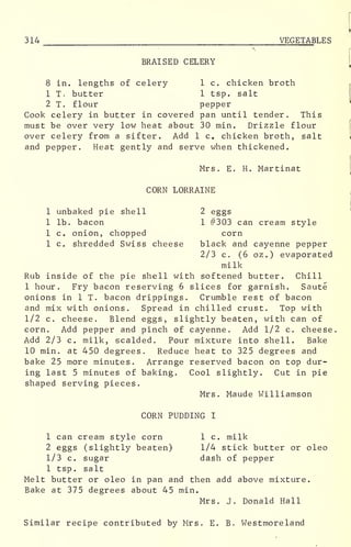 f
314 VEGETABLES
BRAISED CELERY
8 in. lengths of celery 1 c. chicken broth
1 T. butter 1 tsp. salt
2 T. flour pepper
Cook celery in butter in covered pan until tender. This
must be over very low heat about 30 min. Drizzle flour
over celery from a sifter. Add 1 c. chicken broth, salt
and pepper. Heat gently and serve when thickened.
Mrs. E. H. Martinat
CORN LORRAINE
1 unbaked pie shell 2 eggs
1 lb. bacon 1 #303 can cream style
1 c. onion, chopped corn
1 c. shredded Swiss cheese black and cayenne pepper
2/3 c. (6 oz.) evaporated
milk
Rub inside of the pie shell with softened butter. Chill
1 hour. Fry bacon reserving 6 slices for garnish. Saute
onions in 1 T. bacon drippings. Crumble rest of bacon
and mix with onions. Spread in chilled crust. Top with
1/2 c. cheese. Blend eggs, slightly beaten, with can of
corn. Add pepper and pinch of cayenne. Add 1/2 c. cheese
Add 2/3 c. milk, scalded. Pour mixture into shell. Bake
10 min. at 450 degrees. Reduce heat to 325 degrees and
bake 25 more minutes. Arrange reserved bacon on top dur-
ing last 5 minutes of baking. Cool slightly. Cut in pie
shaped serving pieces.
Mrs. Maude Williamson
CORN PUDDING I
1 can cream style corn 1 c. milk
2 eggs (slightly beaten) 1/4 stick butter or oleo
1/3 c. sugar dash of pepper
1 tsp. salt
Melt butter or oleo in pan and then add above mixture.
Bake at 375 degrees about 45 min.
Mrs. J. Donald Hall
Similar recipe contributed by Mrs. E. B. Westmoreland
 